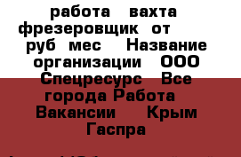 работа . вахта. фрезеровщик. от 50 000 руб./мес. › Название организации ­ ООО Спецресурс - Все города Работа » Вакансии   . Крым,Гаспра